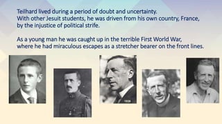 Teilhard lived during a period of doubt and uncertainty.
With other Jesuit students, he was driven from his own country, France,
by the injustice of political strife.
As a young man he was caught up in the terrible First World War,
where he had miraculous escapes as a stretcher bearer on the front lines.
 