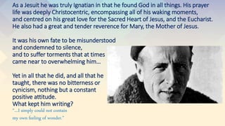 As a Jesuit he was truly Ignatian in that he found God in all things. His prayer
life was deeply Christocentric, encompassing all of his waking moments,
and centred on his great love for the Sacred Heart of Jesus, and the Eucharist.
He also had a great and tender reverence for Mary, the Mother of Jesus.
It was his own fate to be misunderstood
and condemned to silence,
and to suffer torments that at times
came near to overwhelming him…
Yet in all that he did, and all that he
taught, there was no bitterness or
cynicism, nothing but a constant
positive attitude.
What kept him writing?
“…I simply could not contain
my own feeling of wonder.”
 