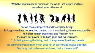 With the appearance of humans in the world, self-aware and free,
moral evil enters the world.
For we too are imperfect and incomplete beings.
So long as we have not reached the end that is our destiny, sin remains possible.
The higher human awareness and freedom rise,
the more our power to do both good and evil increases.
“…Suffering among the living, sin in the sphere of freedom; there is
no order under formation which does not at every stage involve disorder.”
“Anything that makes me sink lower, that is the real evil.”
 