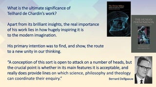 What is the ultimate significance of
Teilhard de Chardin’s work?
Apart from its brilliant insights, the real importance
of his work lies in how hugely inspiring it is
to the modern imagination.
His primary intention was to find, and show, the route
to a new unity in our thinking.
“A conception of this sort is open to attack on a number of heads, but
the crucial point is whether in its main features it is acceptable, and
really does provide lines on which science, philosophy and theology
can coordinate their enquiry.” Bernard Delfgaauw
 