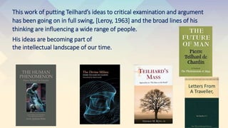 This work of putting Teilhard’s ideas to critical examination and argument
has been going on in full swing, [Leroy, 1963] and the broad lines of his
thinking are influencing a wide range of people.
His ideas are becoming part of
the intellectual landscape of our time.
 