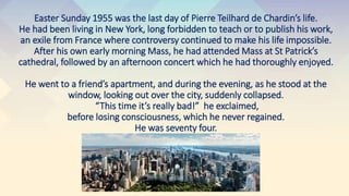 Easter Sunday 1955 was the last day of Pierre Teilhard de Chardin’s life.
He had been living in New York, long forbidden to teach or to publish his work,
an exile from France where controversy continued to make his life impossible.
After his own early morning Mass, he had attended Mass at St Patrick’s
cathedral, followed by an afternoon concert which he had thoroughly enjoyed.
He went to a friend’s apartment, and during the evening, as he stood at the
window, looking out over the city, suddenly collapsed.
“This time it’s really bad!” he exclaimed,
before losing consciousness, which he never regained.
He was seventy four.
 
