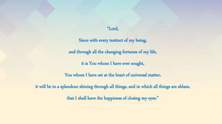 “Lord,
Since with every instinct of my being,
and through all the changing fortunes of my life,
it is You whom I have ever sought,
You whom I have set at the heart of universal matter,
it will be in a splendour shining through all things, and in which all things are ablaze,
that I shall have the happiness of closing my eyes.”
 