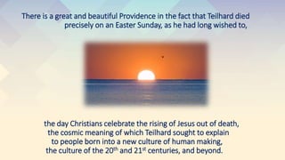 There is a great and beautiful Providence in the fact that Teilhard died
precisely on an Easter Sunday, as he had long wished to,
the day Christians celebrate the rising of Jesus out of death,
the cosmic meaning of which Teilhard sought to explain
to people born into a new culture of human making,
the culture of the 20th and 21st centuries, and beyond.
 
