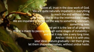 “Above all, trust in the slow work of God.
We are quite naturally impatient in everything
to reach the end without delay.
We should like to skip the intermediate stages.
We are impatient of being on the way to something unknown,
something new.
And yet it is the law of all progress
that it is made by passing through some stages of instability—
and that it may take a very long time.
And so I think it is with you;
your ideas mature gradually—let them grow,
let them shape themselves, without undue haste.
 