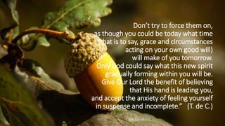 Don’t try to force them on,
as though you could be today what time
(that is to say, grace and circumstances
acting on your own good will)
will make of you tomorrow.
Only God could say what this new spirit
gradually forming within you will be.
Give Our Lord the benefit of believing
that His hand is leading you,
and accept the anxiety of feeling yourself
in suspense and incomplete.” (T. de C.)
 
