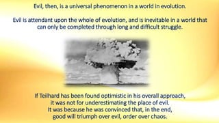 Evil, then, is a universal phenomenon in a world in evolution.
Evil is attendant upon the whole of evolution, and is inevitable in a world that
can only be completed through long and difficult struggle.
If Teilhard has been found optimistic in his overall approach,
it was not for underestimating the place of evil.
It was because he was convinced that, in the end,
good will triumph over evil, order over chaos.
 