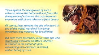 “Seen against the background of such a
universe, where the battle with evil forms the
sine qua non of existence, the cross becomes
even more critical and takes on a fresh beauty.
Of course, Jesus remains the one who bears the
sins of the world: moral evil is in some
mysterious way made up for by suffering.
But even more essentially, Jesus is the one who
structurally overcomes matter’s inherent
resistance to the ascent of spirit,
overcoming this resistance in himself
and on behalf of us all.
 