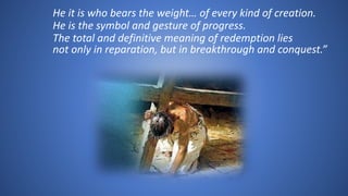 He it is who bears the weight… of every kind of creation.
He is the symbol and gesture of progress.
The total and definitive meaning of redemption lies
not only in reparation, but in breakthrough and conquest.”
 
