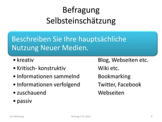 Befragung
              Selbsteinschätzung
 Beschreiben Sie Ihre hauptsächliche
 Nutzung Neuer Medien.
  • kreativ                                 Blog, Webseiten etc.
  • Kritisch- konstruktiv                   Wiki etc.
  • Informationen sammelnd                  Bookmarking
  • Informationen verfolgend                Twitter, Facebook
  • zuschauend                              Webseiten
  • passiv

Uni Marburg             Vortrag 7.11.2011                          4
 