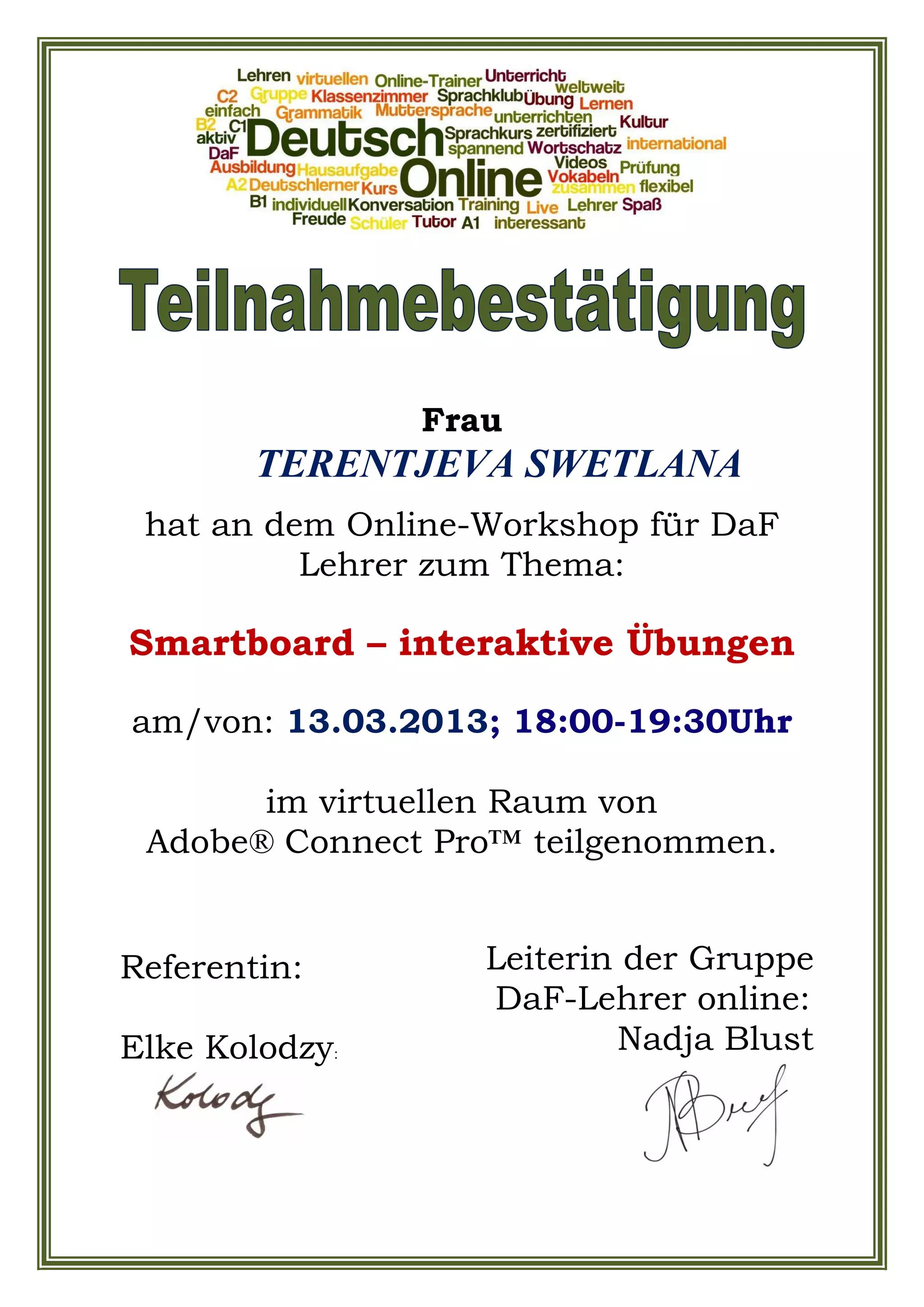 Frau
TERENTJEVA SWETLANA
hat an dem Online-Workshop für DaF
Lehrer zum Thema:
Smartboard – interaktive Übungen
am/von: 13.03.2013; 18:00-19:30Uhr
im virtuellen Raum von
Adobe® Connect Pro™ teilgenommen.
Leiterin der Gruppe
DaF-Lehrer online:
Nadja Blust
Referentin:
Elke Kolodzy: