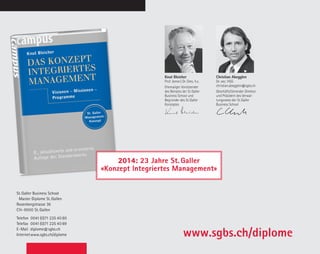 St. Galler Business School
Master Diplome St. Gallen
Rosenbergstrasse 36
CH-9000 St. Gallen
Telefon		0041(0)71 225 40 80
Telefax		0041(0)71 225 40 89
E-Mail	diplome@sgbs.ch
Internet	www.sgbs.ch/diplome www.sgbs.ch/diplome
2014: 23 Jahre St. Galler
«Konzept Integriertes Management»
Robert Neumann
Prof. Dr.
robert.neumann@sgbs.ch
Wissenschaftliche Leitung
MBA-Studiengänge der
St.Galler Business School
Christian Abegglen
Dr. oec. HSG
christian.abegglen@sgbs.ch
Geschäftsführender Direktor
und Präsident des Verwal-
tungsrates der St.Galler
Business School
Christian Abegglen
Dr. oec. HSG
christian.abegglen@sgbs.ch
Geschäftsführender Direktor
und Präsident des Verwal-
tungsrates der St.Galler
Business School
Chris
lic.oe
christ
Studi
Rona
Mag.
ronal
Studi
Robert Neumann
Prof. Dr.
robert.neumann@sgbs.ch
Wissenschaftliche Leitung
MBA-Studiengänge der
St.Galler Business School
Knut Bleicher
Prof. (emer.) Dr. Dres. h.c.
Knut Bleicher
Prof. (emer.) Dr. Dres. h.c.
Ehemaliger Vorsitzender
des Beirates der St.Galler
Business School und
Begründer des St.Galler
Konzeptes
St.Galler Business School
Christian Abegglen
Dr. oec. HSG
christian.abegglen@sgbs.ch
Geschäftsführender Direk-
tor der St.Galler Business
School und Gesamtstudi-
enleitung
Christian Abegglen
Dr. oec. HSG
christian.abegglen@sgbs.ch
Geschäftsführender Direktor
der St.Galler Business School
und Gesamtstudienleitung
Peter Zehnd
lic.rer.pol
peter.zehnde
Director Con
Spezialist für
Peter Zehnder
lic.rer.pol
peter.zehnder@sgbs.ch
Director Consulting
Spezialist für Strategie
Knut Bleicher
Prof. (emer.) Dr. Dres. h.c.
Ehemaliger Vorsitzender
des Beirates der St.Galler
Business School und
Begründer des St.Galler
Konzeptes
 