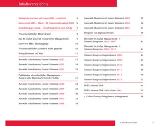 St. Galler Business School 3
Managementwissen auf Augenhöhe vermitteln4
Konzeption MBA-, Master-  Diplomstudiengäng SGBS	 6
Ausbildungspyramide – Berufsbegleitend zum Erfolg7
Wissenschaftlicher Hintergrund 8
Das St. Galler Konzept «Integriertes Management» 9
Interview MBS-Studiengänge 10
Wissenschaftliches Arbeiten leicht gemacht 10
Doing Business in China 11
Auswahl Absolventen/-innen-Stimmen 201312
Auswahl Absolventen/-innen-Stimmen 201214
Auswahl Absolventen/-innen-Stimmen 201119
Publikation «Ganzheitliches Management –
Ausgewählte Diplomarbeiten der SGBS» 21
Auswahl Absolventen/-innen-Stimmen 201024
Auswahl Absolventen/-innen-Stimmen 200927
Auswahl Absolventen/-innen-Stimmen 200830
Auswahl Absolventen/-innen-Stimmen 200732
Auswahl Absolventen/-innen-Stimmen 200634
Auswahl Absolventen/-innen-Stimmen 200535
Auswahl Absolventen/-innen-Stimmen 200436
Auswahl Absolventen/-innen-Stimmen 200337
Beispiele von Diplomarbeiten 39
Übersicht St. Galler Management- 
Alumni-Kongresse 2003 – 200742
Übersicht St. Galler Management- 
Alumni-Kongresse 2008 – 201343
Alumni-Kongress Impressionen 200844
Alumni-Kongress Impressionen 200945
Alumni-Kongress Impressionen 201046
Alumni-Kongress Impressionen 201148
Alumni-Kongress Impressionen 201250
Alumni-Kongress Impressionen 201352
SGBS Alumni-Club 54
SGBS Alumni-Club Aktivitäten 201455
23 Jahre Konzept Integriertes Management 56
Inhaltsverzeichnis
 