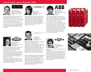 St. Galler Business School 31
Absolventen/-innen-Stimmen 2008
«Es ist mir bewusst geworden, dass ein berufsbeglei-
tendes Studium doch sehr anstrengend und
zeitaufwendig ist, die Lerninhalte und das vermittelte
Wissen jedoch den Zeitaufwand absolut rechtfertigen.
In den Präsenzphasen werden einem sowohl von den
Dozenten als auch von den Mitstudenten sehr
interessante Blickwinkel eröffnet und nahe gebracht.
Der ganzheitliche Ansatz ist absolut gewinnbringend
und zeigt die komplexen Zusammenhänge und die
notwendigen Ansatzpunkte für die tägliche Praxis
deutlich auf.»
Christoph Biehler
Verkaufs- und Marketingleiter
Hartmann GmbH  Co.KG
Mercedes-Benz Servicepartner,
DE-Lahr
«Die Business School St. Gallen unterscheidet sich mit
ihren individuellen und sehr praxisorientierten
Seminarmodulen deutlich von herkömmlichen
Universitäten und Studienzentren.
Die Weiterbildung zum General Management Diplom,
basierend auf dem St. Galler Management Konzept,
liefert individuelle, strategische Lösungsmethoden
und Orientierungshilfen, die praxisnah zugeschnitten
sind, um unternehmerische Herausforderungen
zielführend zu meistern.
Geprägt durch hervorragendes Fachwissen der
Dozenten der St. Galler Business School wurden die
Studieninhalte sehr realitätsnah in Bezug auf meine
aktuellen Managementfragen mit einem sehr hohen
Grad an Praxisnähe vermittelt.»
Günter Brandmeier
Geschäftsführer
Käserei Loose GmbH  Co. KG,
DE-Leppersdorf
«Als Quereinsteigerin im Marketing brachte mir das
Studium an der SGBS nicht nur die entsprechende
theoretische Basis, sondern bot mir aufgrund
zahlreicher praxisnaher Vorträge und Beispiele sehr
viele praktische Inputs hinsichtlich des gesamten
Marketing-Spektrums. Nur dank der gelungenen
Konzeption von Fernunterricht und Präsenztagen war
es mir möglich, das Studium berufsbegleitend
erfolgreich zu absolvieren.»
Margit Brendl
Marketingleiterin
Method Park Software AG,
DE-Erlangen
«Marketing ist vielschichtig und komplex, daher die
Ausbildung:
Das Verhältnis zwischen Seminarblöcken, Kolloquien
und Selbststudium ist ideal für Berufstätige. Die
Kompetenz der Seminarleiter hat mich immer wieder
aufs Neue beeindruckt. Meine bisherigen Marketing-
Kenntnisse beschränkten sich weitgehend auf den
operativen Bereich. Mit dem Diplomstudiengang zur
«Dipl. MarketingleiterIn SGBS» habe ich meinen
Horizont im strategischen Marketing umfassend und
praxisnah erweitert.»
Elke P. Bucher
Head of Publishing, Media
Relations  Intranet
CH-Nidau
«Am 23. August 2008 habe ich die Prüfung zum
«Dipl. Verkaufsleiter SGBS» in Rorschach, St. Gallen
absolviert. Die St. Galler Business School hat dazu
beigetragen, dass ich mein Ziel für diese Ausbildung
auf sehr effizientem Wege erreicht habe.
Die Seminare wurden durch sehr kompetente
Dozenten moderiert. Theorie und Fallstudien waren
sehr gut kombiniert, so dass man sehr viele Beispiele
aus der Praxis zu gewinnen in der Lage war. Bei
meiner Diplomarbeit konnte ich das ganze Wissen
aus den Seminaren sehr gut umsetzen. Die Studenten
stammten nicht nur aus der Schweiz, sondern auch
aus den umgebenden Nachbarländer wie Deutsch-
land, Österreich, Italien usw.. Daraus ergab sich
zusätzlich ein sehr guter Erfahrungsaustausch
zwischen den Teilnehmenden.»
Antonio De Figlio
Head of Sales  Project
Manufacturing Services PAS-MB
ABB Schweiz AG
CH-Baden
Welches waren die Gründe für einen Studiengang
bei der St. Galler Business School?
«Ich habe mich für den Studiengang an der SGBS
entschieden, da ich ein kompaktes und auf die Praxis
zugeschnittenes Studium suchte, das mir gut
strukturiert Wissen aus verschiedensten Bereichen der
Unternehmensführung vermittelt. Eine meiner
Kolleginnen, die bereits das Studium abgeschlossen
hatte, brachte mich dann auf die SGBS und
informierte mich vorab über den Aufbau und den
Ablauf. Danach entschied ich mich für die SGBS.»
Welche Studieninhalte konnten Sie für sich persön-
lich am besten in Ihre tägliche Arbeit umsetzen?
«Das Studium hat mir in vielerlei Hinsicht neue
Ansatzpunkte gebracht und mir geholfen, das System
«Gesamtunternehmung im Markt» besser zu
verstehen. Am meisten kann ich in meiner täglichen
Arbeit von den Themen Strategieentwicklung,
Kundengewinnung und Kundenbindung profitieren
und diesbezüglich viel umsetzen.»
Oliver Klopsch
Sales Manager
Deutsche Börse Group
DE-Frankfurt
 