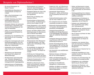 St. Galler Business School 39
Key Account Management am
Beispiel X-Systems
Verkaufsfördernde Massnahmen im
Textileinzelhandel am Beispiel der
X-GmbH
Make or Buy-Entscheidungen in der
Generika-Unternehmung
X-GmbH: Entwicklung einer Markt-
bearbeitungsstrategie für den
Automobilmarkt Nordamerika
Strategische Optionen der kommunalen
Stromversorger in Deutschland unter
besonderer Berücksichtigung der Nut-
zung von Photovoltaik
Aufbau eines Beratungsprodukts für
Produktmanagement im Bereich Pro-
duktinnovation
Entwicklung eines Geschäftsfeldes Ana-
lytical Services für die X-Consulting
Group GmbH
Erfolgreicher Technologietransfer durch
Relationship-Management. Eine Stra-
tegie für die Gesundheitsforschung am
Beispiel der X-Gemeinschaft
Individualität auf dem Gesundheits-
sektor: Businessplan zur Gründung der
X-AG.
Aktualisierung einer Basisstrategie
einer Business Unit aufgrund von
Marktveränderungen
Wert(e)orientierte Unternehmensfüh-
rung - Normatives Management als
Kernvoraussetzung für die Schaffung
leistungsorientierter Vergütungssysteme
Implementierung von Projektmanage-
men im X-Klinikum und dem Kranken-
haus Y
Disintermediation im E-Commerce
anhand der Sportartikelindustrie - im
Speziellen das Segment OUTDOOR
Strategische Optionen der Firma X-AG
auf dem brasilianischen Speditions-
und Logistikmarkt
Business Plan zur Gründung eines
«Investoren Offices»
Voruntersuchung zur Weiterentwick-
lung der Aufbau- und Ablauforganisa-
tion der Firma X-GmbH  Co.    KG
Change Management in einer Immobili-
engesellschaft vor dem Hintergrund der
Verschmelzung der Muttergesellschaft
Chancen und Risiken effektiver Online
Marketingstrategien für Massivhausan-
bieter im Bereich Social Media
Sammlerzubehör im Schreibwarenhan-
del - Ausarbeitung eines Vetriebskon-
zeptes für den X-Verlag
Werteorientiertes Claim-Management
als WIN-WIN-Situation in der Orga-
nisation und in Verhandlungen erfolg-
reich einsetzen
Die Geschäftsidee als prägendes Ele-
ment für das Führungsleitbild von
Franchise-Systemen - am Beispiel der
X-GmbH
Einführung einer Deckungsbeitrags-
rechnung bei einem kleinen und mittel-
ständischen Maschinenbauunternehmen
Erfolgreiche Zusammenarbeit in virtu-
ellen Unternehmensstrukturen
Methodik zur Bewertung der Gross-
kunden und Vorschlag zur organisato-
rischen Einbindung von Key Account
Management bei X-AG
Vergleich der Voll- und Teilkostenrech-
nung und ihre Anwendbarkeit in unter-
nehmerischen Entscheidungssituationen
Internationales Human Resource
Management - Aufbau und Gestaltung
des neu geschaffenen Bereichs bei der
X-AG
Kundenzufriedenheitsanalyse am Bei-
spiel der Firma X-GmbH  Co. KG.
Der strategische Prozess der Produkt-
entwicklung am Beispiel der X-GmbH
Elektronische Rechnungsabwicklung
mit besonderer Betrachtungsweise in
gewerblichen Verbundgruppen
Strategische Neuausrichtung des
Geschäftsbereichs Beiträge, Konzentrati-
on auf Kundengruppen unter Berücksich-
tigung sich verändernder Rahmenbedin-
gungen
Strategische Bewertung des Hochleis-
tungs-Elastomers ACM als Portfolio-
Erweiterung des Konzerns X
Kritische Auseinandersetzung mit den
Steuerungsgrössen EBIT und Cash Flow
und deren Bedeutung in wirtschaftlich
unsicheren Zeiten
Vom Aussenseiter zum marktführenden
Systemanbieter
Marketing Strategie und Marketing
Mix für neue Sommerangebote X
Aufbau und Implementierung eines
neuen strategischen Geschäftsfeldes im
Unternehmen X-GmbH
Grundlagen des Geschäftsrisiko-
Managements in Kreditinstituten
WebValue: Ein Modell zur monetären
Bewertung des Nutzens von Website-
Optimierungsprojekten
Beispiele von Diplomarbeiten I
Analyse und Bewertung der strategi-
schen Produktionsplanung im Kontext
der Gesamtstrategie des Unternehmens
X-AG
Handlungsempfehlung für die Optimie-
rung der Verkaufsorganisation Deutsch-
land/Österreich/Schweiz
Kundenbindung der Direktbanken in
Deutschland – Ableitung von Optimie-
rungsansätzen für die X-Bank AG
Evaluation eines Ländermarktes im
Raum Asien/Pazifik zwecks Aufbau
einer Tochtergesellschaft
Markenführung und -positionierung als
Elemente einer strategischen Neuaus-
richtung der X-AG
New TV Chancen und Risiken für Medi-
enunternehmen
Strategieentwicklung für ein Bera-
tungsunternehmen am Beispiel der
X-Consulting
Perspektiven einer deutschen Gross-
bank unter Anwendung von Modellen
des systemischen bzw. integrierten
Managements
Strategic Aspects of Industrial Gas Tur-
bine Development
Erfolgreiche Projektführung im inter-
nationalen Kontext ohne direkte Mitar-
beiterverantwortung
Konzeption einer Vertriebsstrategie für
ein innovatives Konsumgüterprodukt
Erfolgsfaktoren einer nachhaltigen
Optimierung des Working Capital
Umsetzung einer Wachstums- und
Akquisitionsstrategie für einen mittel-
ständischen Kaffeeröster
 
