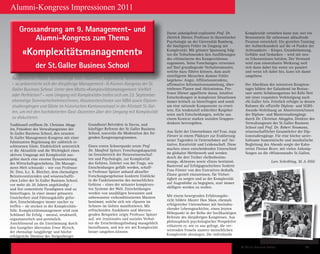 St. Galler Business School 49
Alumni-Kongress Impressionen 2011
Traditionell eröffnete Dr. Christian Abegg-
len, Präsident des Verwaltungsrates der
St. Galler Business School, den neunten
St. Galler Management-Kongress mit einer
fulminanten Begrüssung der zahlreich er-
schienenen Gäste. Eindrücklich unterstrich
er die Aktualität und die Wichtigkeit eines
aktiven Umgangs mit Komplexität aus-
gelöst durch eine enorme Dynamisierung
des Wirtschaftsgeschehens. Die Manage-
ment-Welt schwankt – wie von Professor
Dr. Dres. h.c. K. Bleicher, dem ehemaligen
Beiratsvorsitzenden und wissenschaftli-
chen Leiter der St. Galler Business School,
vor mehr als 20 Jahren angekündigt –
und fest zementierte Paradigmen sind zu
hinterfragen. In einer immer grösseren
Unsicherheit sind Führungskräfte gefor-
dert, Entscheidungen immer rascher zu
treffen – sie stecken in der Komplexitäts-
falle. Komplexitätsmanagement wird zum
Schlüssel für Erfolg – mental, strukturell,
organisatorisch und persönlich.
Anschliessend an die Einstimmung durch
den Gastgeber übernahm Ernst Wyrsch,
der ehemalige langjährige und höchst
erfolgreiche Direktor des Steigenberger
Grandhotel Belvédère in Davos, und
künftiger Referent der St. Galler Business
School, souverän die Moderation des fol-
genden Kongressprogrammes.
Einen ersten Schwerpunkt setzte Prof.
Dr. Manfred Spitzer, Forschungskapazität
im Grenzbereich der Neurowissenschaf-
ten und Psychologie, zur Komplexität
des Gehirns. Geleitet von der Frage, wie
Entscheidungen gefällt werden, schaff-
te Professor Spitzer anhand aktueller
Forschungsergebnisse konkrete Einblicke
in die Funktionsweise des menschlichen
Gehirns – eines der mitunter komplexes-
ten Systeme der Welt. Entscheidungen
werden von unzähligen bewussten und
unbewussten vorkonditionierten Mustern
bestimmt, welche sich wie «Spuren im
Schnee» im Gehirn manifestieren. Mit
erfrischenden Anekdoten und überzeu-
genden Beispielen zeigte Professor Spitzer
auf, wie irrationales und soziales Verhal-
ten die Entscheidungsfindung massgeblich
beeinflussen, und wie wir mit Komplexität
besser umgehen können.
Daran anknüpfend explizierte Prof. Dr.
Dietrich Dörner, Professor in theoretischer
Psychologie an der Universität Bamberg,
die häufigsten Fehler im Umgang mit
Komplexität. Mit grösster Spannung folg-
ten die Teilnehmenden den Ausführungen
des «Altmeisters» des Kompexitätsma-
nagements. Seine Forschungen verweisen
auf fünf grundlegende Verhaltensmuster,
welche dazu führen können, dass auch
«intelligente Menschen dumme Fehler
begehen»: Angst, Affiliationstendenz,
affirmative Informationssammlung, über-
triebenes Planen und Aktionismus. Pro-
fessor Dörner appellierte daran, intuitive
Entscheidungen in komplexen Situationen
immer kritisch zu hinterfragen und somit
um eine rationale Komponente zu erwei-
tern. Ein tendenziell schlechter Ratgeber
seien auch Entscheidungen, welche aus
einem Kontext starken sozialen Gruppen-
denkens hervorgehen.
Aus Sicht der Unternehmen rief Frau Anja
Förster in einem Plädoyer zur Etablierung
neuer Tugenden in Unternehmen auf: Ini-
tiative, Kreativität und Leidenschaft. Diese
machen einen entscheidenden Unterschied
im globalen Wettbewerb und werden
durch die drei Treiber «Selbstbestim-
mung», «Können» sowie «Sinn» bestimmt.
Basierend auf Erfolgsgeschichten forderte
Frau Förster von den Executives deshalb,
Zäune gezielt einzureissen, für Vielsei-
tigkeit zu sorgen und so der Komplexität
auf Augenhöhe zu begegnen, statt immer
«billiger» werden zu wollen.
Mit einem bewegenden Erfahrungsbe-
richt bildete Master Han Shan, ehemals
erfolgreicher Unternehmer mit beeindru-
ckender Lebensgeschichte, einen letzten
Höhepunkt in der Reihe der hochkarätigen
Referate des diesjährigen Kongresses. Aus
philosophisch psychologischer Perspektive
erläuterte er, wie es uns gelingt, die ver-
wirrenden Fesseln unserer menschlichen
Komplexität abzulegen. Die individuelle
Komplexität verstehen kann nur, wer ein
Bewusstsein für unbewusst ablaufende
Prozesse entwickelt. Ein gezieltes Training
der Aufmerksamkeit auf die «4 Punkte der
Achtsamkeit» – Körper, Grundstimmung,
Gefühle und Gedanken – wird mit neu-
en Erkenntnissen belohnt. Der Verstand
wird zum einsetzbaren Werkzeug weil
«ich dann dabei bin wenn ‹es› passiert
und wenn ich dabei bin, kann ich damit
umgehen».
Der Abschluss des intensiven Kongress-
tages bildete der Galaabend im Restau-
rant «netts Schützengarten» bei Köbi Nett
mit einer exquisiten Verköstigung nach
«St. Galler Art». Feierlich erfolgte in dessen
Rahmen die offizielle Diplom- und SGBS-
Awards-Verleihung an Absolventen/innen
der Diplom- und Masterstudiengänge
durch Dr. Christian Abegglen, Direktor des
Verwaltungsrate der St. Galler Business
School und Prof. Dr. Robert Neumann,
wissenschaftlicher Gesamtleiter der Dip-
lomstudiengänge. Für eine höchst unter-
haltsame humoristische und musikalische
Begleitung des Abends sorgte der Kaba-
rettist Florian Rexer, mit vielen Anknüp-
fungen an die «Wissensstadt» St. Gallen.
 Lars Scheibling, M. A. HSG
Grossandrang am 9. Management- und
Alumni-Kongress zum Thema
«Komplexitätsmanagement»
der St. Galler Business School
Grossandrang am 9. Management- und
Alumni-Kongress zum Thema
«Komplexitätsmanagement»
der St. Galler Business School
Ausgebuchte Plätze, hochkarätige Gast-Dozenten, begeisterte Teilnehmer/innen
– so präsentierte sich der diesjährige Management-  Alumni-Kongress der St.
Galler Business School. Unter dem Motto «Komplexitätsmanagement: Vielfalt
oder Perfektion? – vom Umgang mit Komplexität» trafen sich am 23. September
ehemalige Seminarteilnehmer/innen, Absolventen/innen von MBA sowie Diplom-
studiengängen und Gäste im historischen Kantonsratsaal in der Altstadt St. Gal-
len, um mit den hochdotierten Gast-Dozenten über den Umgang mit Komplexität
zu diskutieren.
 