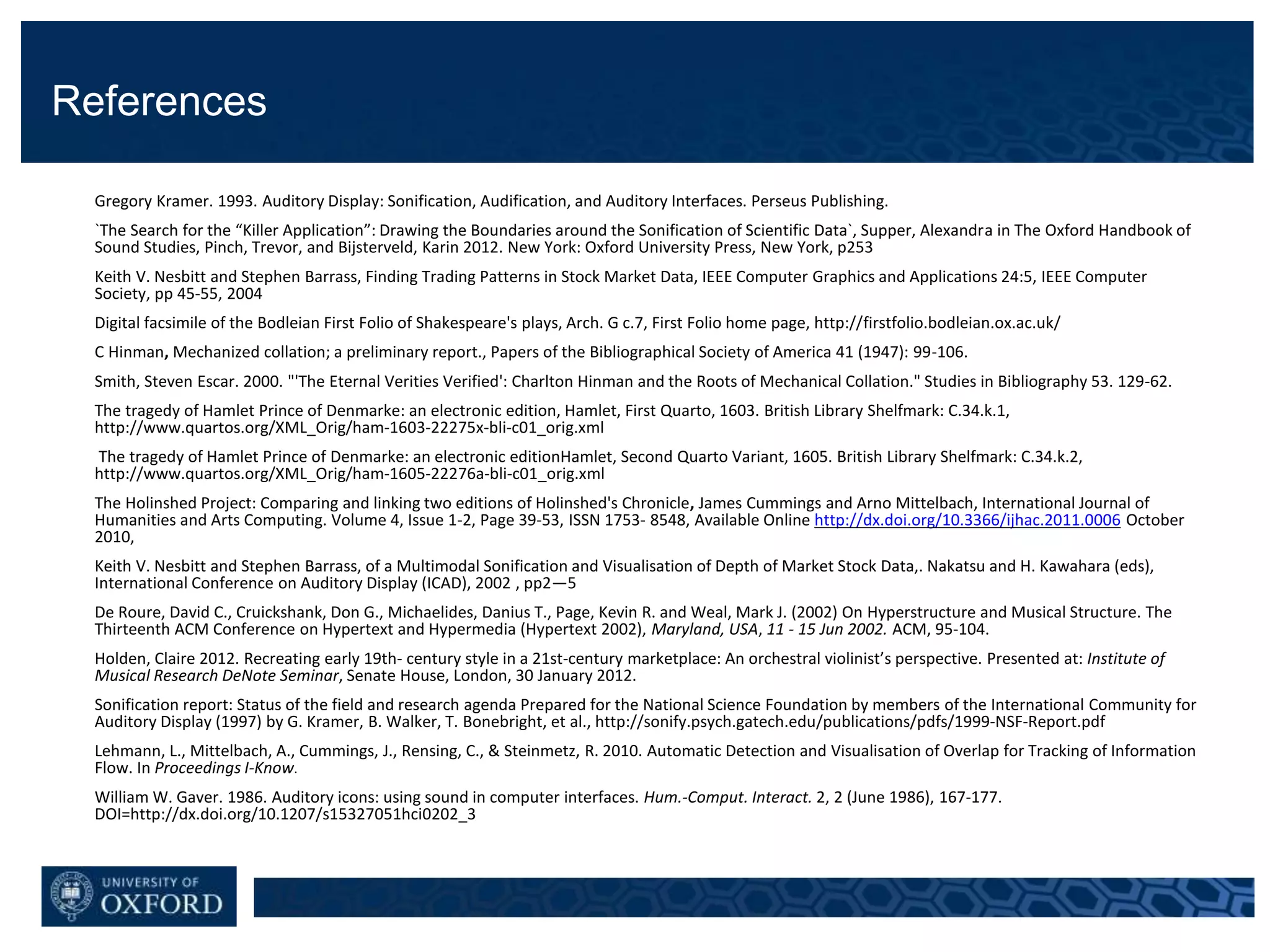 References
Gregory Kramer. 1993. Auditory Display: Sonification, Audification, and Auditory Interfaces. Perseus Publishing.
`The Search for the “Killer Application”: Drawing the Boundaries around the Sonification of Scientific Data`, Supper, Alexandra in The Oxford Handbook of
Sound Studies, Pinch, Trevor, and Bijsterveld, Karin 2012. New York: Oxford University Press, New York, p253
Keith V. Nesbitt and Stephen Barrass, Finding Trading Patterns in Stock Market Data, IEEE Computer Graphics and Applications 24:5, IEEE Computer
Society, pp 45-55, 2004
Digital facsimile of the Bodleian First Folio of Shakespeare's plays, Arch. G c.7, First Folio home page, http://firstfolio.bodleian.ox.ac.uk/
C Hinman, Mechanized collation; a preliminary report., Papers of the Bibliographical Society of America 41 (1947): 99-106.
Smith, Steven Escar. 2000. "'The Eternal Verities Verified': Charlton Hinman and the Roots of Mechanical Collation." Studies in Bibliography 53. 129-62.
The tragedy of Hamlet Prince of Denmarke: an electronic edition, Hamlet, First Quarto, 1603. British Library Shelfmark: C.34.k.1,
http://www.quartos.org/XML_Orig/ham-1603-22275x-bli-c01_orig.xml
The tragedy of Hamlet Prince of Denmarke: an electronic editionHamlet, Second Quarto Variant, 1605. British Library Shelfmark: C.34.k.2,
http://www.quartos.org/XML_Orig/ham-1605-22276a-bli-c01_orig.xml
The Holinshed Project: Comparing and linking two editions of Holinshed's Chronicle, James Cummings and Arno Mittelbach, International Journal of
Humanities and Arts Computing. Volume 4, Issue 1-2, Page 39-53, ISSN 1753- 8548, Available Online http://dx.doi.org/10.3366/ijhac.2011.0006 October
2010,
Keith V. Nesbitt and Stephen Barrass, of a Multimodal Sonification and Visualisation of Depth of Market Stock Data,. Nakatsu and H. Kawahara (eds),
International Conference on Auditory Display (ICAD), 2002 , pp2—5
De Roure, David C., Cruickshank, Don G., Michaelides, Danius T., Page, Kevin R. and Weal, Mark J. (2002) On Hyperstructure and Musical Structure. The
Thirteenth ACM Conference on Hypertext and Hypermedia (Hypertext 2002), Maryland, USA, 11 - 15 Jun 2002. ACM, 95-104.
Holden, Claire 2012. Recreating early 19th- century style in a 21st-century marketplace: An orchestral violinist’s perspective. Presented at: Institute of
Musical Research DeNote Seminar, Senate House, London, 30 January 2012.
Sonification report: Status of the field and research agenda Prepared for the National Science Foundation by members of the International Community for
Auditory Display (1997) by G. Kramer, B. Walker, T. Bonebright, et al., http://sonify.psych.gatech.edu/publications/pdfs/1999-NSF-Report.pdf
Lehmann, L., Mittelbach, A., Cummings, J., Rensing, C., & Steinmetz, R. 2010. Automatic Detection and Visualisation of Overlap for Tracking of Information
Flow. In Proceedings I-Know.
William W. Gaver. 1986. Auditory icons: using sound in computer interfaces. Hum.-Comput. Interact. 2, 2 (June 1986), 167-177.
DOI=http://dx.doi.org/10.1207/s15327051hci0202_3
 
