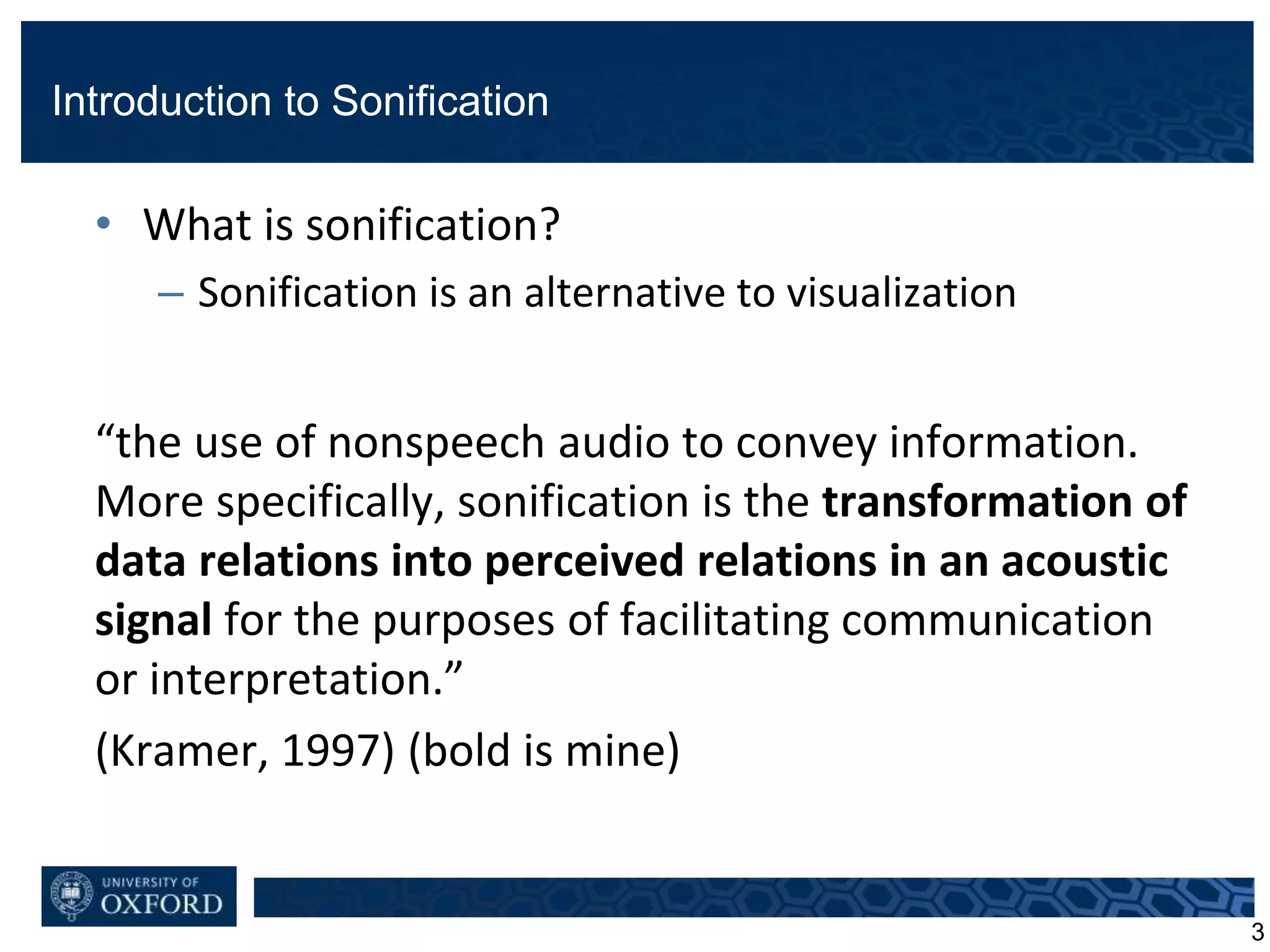 Introduction to Sonification
• What is sonification?
– Sonification is an alternative to visualization
“the use of nonspeech audio to convey information.
More specifically, sonification is the transformation of
data relations into perceived relations in an acoustic
signal for the purposes of facilitating communication
or interpretation.”
(Kramer, 1997) (bold is mine)
3
 