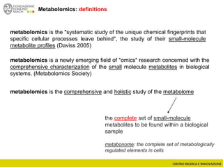 Metabolomics: definitions
metabolomics is the "systematic study of the unique chemical fingerprints that
specific cellular processes leave behind", the study of their small-molecule
metabolite profiles (Daviss 2005)
metabolomics is a newly emerging field of "omics" research concerned with the
comprehensive characterization of the small molecule metabolites in biological
systems. (Metabolomics Society)
metabolomics is the comprehensive and holistic study of the metabolome
the complete set of small-molecule
metabolites to be found within a biological
sample
metabonome: the complete set of metabologically
regulated elements in cells
 