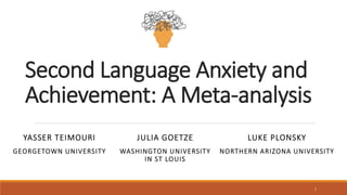 Second Language Anxiety and
Achievement: A Meta-analysis
YASSER TEIMOURI
GEORGETOWN UNIVERSITY
JULIA GOETZE
WASHINGTON UNIVERSITY
IN ST LOUIS
LUKE PLONSKY
NORTHERN ARIZONA UNIVERSITY
1
 