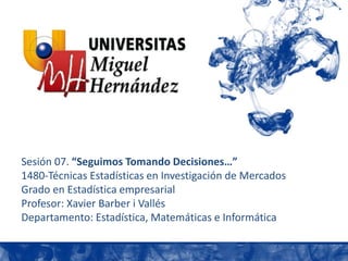 Sesión 07. “Seguimos Tomando Decisiones…”
1480-Técnicas Estadísticas en Investigación de Mercados
Grado en Estadística empresarial
Profesor: Xavier Barber i Vallés
Departamento: Estadística, Matemáticas e Informática
 