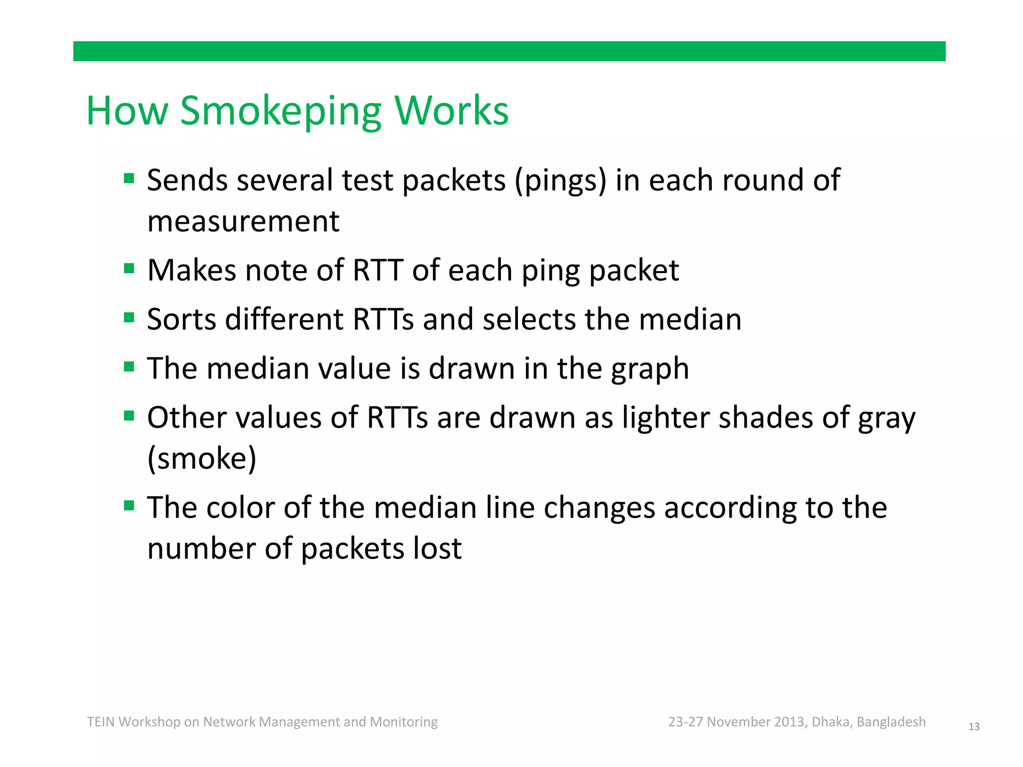 23-27 November 2013, Dhaka, BangladeshTEIN Workshop on Network Management and Monitoring
How Smokeping Works
 Sends several test packets (pings) in each round of
measurement
 Makes note of RTT of each ping packet
 Sorts different RTTs and selects the median
 The median value is drawn in the graph
 Other values of RTTs are drawn as lighter shades of gray
(smoke)
 The color of the median line changes according to the
number of packets lost
13
 