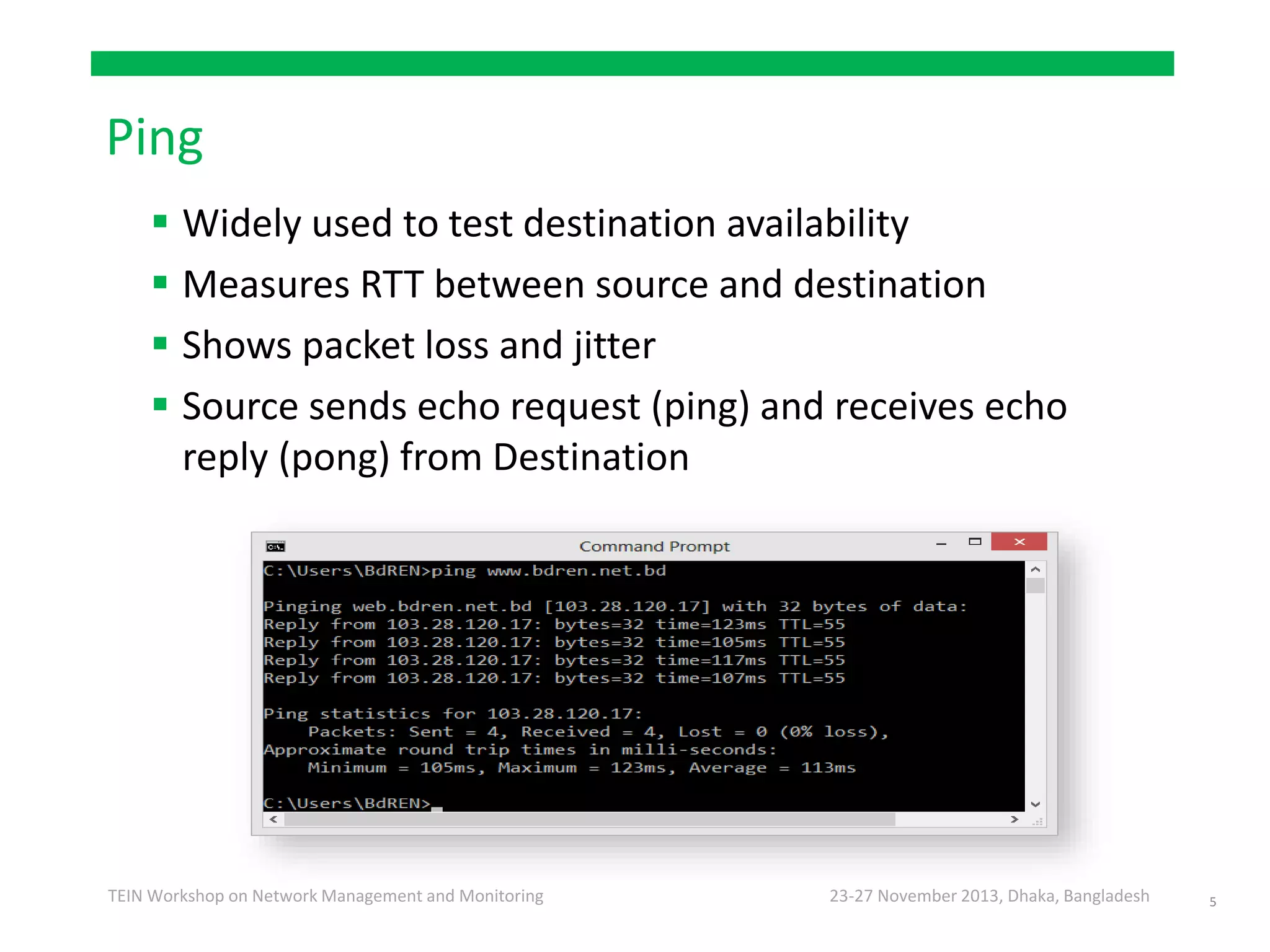 23-27 November 2013, Dhaka, BangladeshTEIN Workshop on Network Management and Monitoring
Ping
 Widely used to test destination availability
 Measures RTT between source and destination
 Shows packet loss and jitter
 Source sends echo request (ping) and receives echo
reply (pong) from Destination
5
 