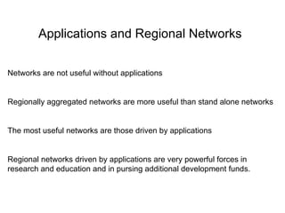 Applications and Regional Networks Networks are not useful without applications Regionally aggregated networks are more useful than stand alone networks The most useful networks are those driven by applications Regional networks driven by applications are very powerful forces in research and education and in pursing additional development funds. 