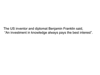 The US inventor and diplomat Benjamin Franklin said, “ An investment in knowledge always pays the best interest”.  