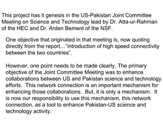 This project has it genesis in the US-Pakistan Joint Committee Meeting on Science and Technology lead by Dr. Atta-ur-Rahman of the HEC and Dr. Arden Bement of the NSF.  One objective that originated in that meeting is, now quoting directly from the report…“introduction of high speed connectivity between the two countries”.  However, one point needs to be made clearly. The primary objective of the Joint Committee Meeting was to enhance collaborations between US and Pakistan science and technology efforts.  This network connection is an important mechanism for enhancing those collaborations.  But, it is only a mechanism.  It is now our responsibility to use this mechanism, this network connection, as a tool to enhance Pakistan-US science and technology activity. 