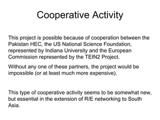 Cooperative Activity This project is possible because of cooperation between the Pakistan HEC, the US National Science Foundation, represented by Indiana University and the European Commission represented by the TEIN2 Project. Without any one of these partners, the project would be impossible (or at least much more expensive). This type of cooperative activity seems to be somewhat new, but essential in the extension of R/E networking to South Asia. 
