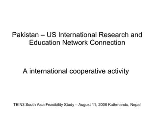 Pakistan – US International Research and Education Network Connection A international cooperative activity E TEIN3 South Asia Feasibility Study – August 11, 2008 Kathmandu, Nepal 