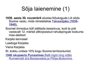 Sõja laienemine (1) 1939. aasta 30. novembril  alustas Nõukogude Liit sõda Soome vastu, mida nimetatakse  Talvesõjaks (1939-1940).   Soomel õnnestus küll säilitada iseseisvus, kuid ta pidi vastavalt 12. märtsil allkirjastatud rahulepingule loobuma maa-aladest: Karjala kannasel Laadoga Karjalas Viena Karjalas St. kokku umbes 10% kogu Soome territooriumist.  1940 okupeeris Punaarmee  Balti riigid ning võttis Rumeenialt ära Bessaraabia ja Põhja-Bukoviina. 