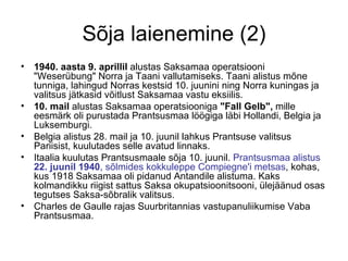 Sõja laienemine (2) 1940. aasta 9. aprillil  alustas Saksamaa operatsiooni "Weserübung" Norra ja Taani vallutamiseks. Taani alistus mõne tunniga, lahingud Norras kestsid 10. juunini ning Norra kuningas ja valitsus jätkasid võitlust Saksamaa vastu eksiilis.  10. mail  alustas Saksamaa operatsiooniga  "Fall Gelb",  mille eesmärk oli purustada Prantsusmaa löögiga läbi Hollandi, Belgia ja Luksemburgi. Belgia alistus 28. mail ja 10. juunil lahkus Prantsuse valitsus Pariisist, kuulutades selle avatud linnaks.  Itaalia kuulutas Prantsusmaale sõja 10. juunil.  Prantsusmaa alistus  22. juunil 1940 , sõlmides kokkuleppe Compiegne'i metsas , kohas, kus 1918 Saksamaa oli pidanud Antandile alistuma. Kaks kolmandikku riigist sattus Saksa okupatsioonitsooni, ülejäänud osas tegutses Saksa-sõbralik valitsus.  Charles de Gaulle rajas Suurbritannias vastupanuliikumise Vaba Prantsusmaa. 