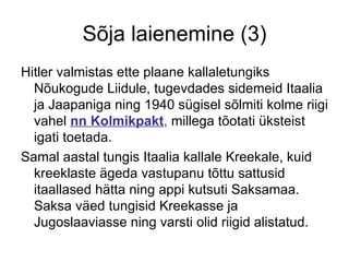 Sõja laienemine (3) Hitler valmistas ette plaane kallaletungiks Nõukogude Liidule, tugevdades sidemeid Itaalia ja Jaapaniga ning 1940 sügisel sõlmiti kolme riigi vahel  nn Kolmikpakt ,  millega tõotati üksteist igati toetada.  Samal aastal tungis Itaalia kallale Kreekale, kuid kreeklaste ägeda vastupanu tõttu sattusid itaallased hätta ning appi kutsuti Saksamaa. Saksa väed tungisid Kreekasse ja Jugoslaaviasse ning varsti olid riigid alistatud. 