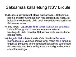 Saksamaa kallaletung NSV Liidule 1940. aasta kevadsuvel plaan Barbarossa  – Saksamaa-poolne ennetav rünnakuplaan Nõukogude Liidu vastu, et hoida ära Nõukogude Liidu poolt kavandatav esmarünnak Saksamaa vastu.  Nii see läkski -  22. juunil 1941  tungis Saksamaa ootamatult kallale Nõukogude Liidule , ennetades arvatavat Nõukogude Liidu rünnakut Saksamaa vastu umbes kahe nädala võrra.  Nõukogude Liidus hakati seda sõda nimetada  Suureks Isamaasõjaks ,  vaikides samas targu maha selle rünnaku tegelikud põhjused ja endapoolsed Saksamaa suunalised ründekavatsused koos sellega kaasnenud grandioossete ettevalmistustega. 