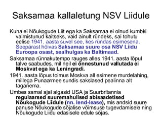 Saksamaa kallaletung NSV Liidule Kuna ei Nõukogude Liit ega ka Saksamaa ei olnud kumbki valmistunud kaitseks, vaid ainult ründeks, sai tohutu eelise  1941. aasta suvel see, kes ründas esimesena. Seepärast hõivas  Saksamaa suure osa NSV Liidu Euroopa osast, sealhulgas ka Baltimaad.   Saksamaa rünnakutempo rauges alles 1941. aasta lõpul talve saabudes, mil neil  ei õnnestunud vallutada ei Moskvat ega ka Leningradi.  1941. aasta lõpus toimus Moskva all esimene murdelahing, millega Punaarmee sundis sakslased pealinna alt taganema.  Umbes samal ajal algasid USA ja Suurbritannia  regulaarsed suuremahulised abisaadetised Nõukogude Liidule ( nn. lend-lease ),  mis andsid suure panuse Nõukogude sõjalise võimsuse tugevdamisele ning Nõukogude Liidu edasisele edule sõjas. 