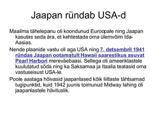 Jaapan ründab USA-d Maailma tähelepanu oli koondunud Euroopale ning Jaapan kasutas seda ära, et kehtestada oma ülemvõim Ida-Aasias.  Nende plaanide vastu oli aga USA ning  7. detsembril 1941 ründas Jaapan ootamatult Hawaii saarestikus asuvat Pearl Harbori  mereväebaasi. Sellega oli ameeriklastele kuulutatud sõda ning ka Saksamaa ja Itaalia teatasid oma vastuseisust USA-le.  Poole aastaga hõivasid jaapanlased kõik liitlaste tähtsamad tugipunktid, kuid 1942 juunis toimunud Midway lahing oli jaapanlastele hävituslik. 