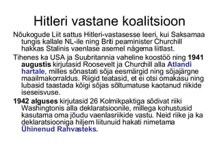 Hitleri vastane koalitsioon Nõukogude Liit sattus Hitleri-vastasesse leeri, kui Saksamaa tungis kallale NL-ile ning Briti peaminister Churchill hakkas Stalinis vaenlase asemel nägema liitlast.  Tihenes ka USA ja Suubritannia vaheline koostöö ning  1941 augustis  kirjutasid Roosevelt ja Churchill alla  Atlandi hartale , milles sõnastati sõja eesmärgid ning sõjajärgne maailmakorraldus. Riigid teatasid, et ei otsi omakasu ning lubasid taastada kõigi sõjas sõltumatuse kaotanud riikide iseseisvuse. 1942 alguses  kirjutasid 26 Kolmikpaktiga sõdivat riiki Washingtonis alla deklaratsioonile, millega kohustusid kasutama oma jõudu vaenlasriikide vastu. Neid riike ja ka deklaratsiooniga hiljem liitunuid hakati nimetama  Ühinenud Rahvasteks. 