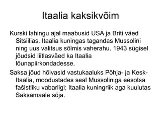 Itaalia kaksikvõim Kurski lahingu ajal maabusid USA ja Briti väed Sitsiilias. Itaalia kuningas tagandas Mussolini ning uus valitsus sõlmis vaherahu. 1943 sügisel jõudsid liitlasväed ka Itaalia lõunapiirkondadesse.  Saksa jõud hõivasid vastukaaluks Põhja- ja Kesk-Itaalia, moodustades seal Mussoliniga eesotsa fašistliku vabariigi; Itaalia kuningriik aga kuulutas Saksamaale sõja. 