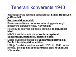Teherani konverents 1943 Iraani pealinnas kohtusid esmakordselt  Stalin, Roosevelt   ja Churchill.   Konverentsil otsustati: Prantsusmaal  teise rinde avamine  ning pealetungi alustamine sakslaste vastu Normandias Nõukogude sõjavägi pidi liitlasi toetama  pealetungiga idast.   NSV Liit võttis ka kohustuse  kuulutada pärast Saksamaa purustamist Jaapanile sõda. Liidrid jõudsid kokkuleppele  Saksamaa jaotamise ja Poola tulevaste piiride suhtes. USA ja Suurbritannia tunnustasid NSV Liitu 1941. aasta piirides.  Sellega sattusid Baltimaad taas nõukogude võimu alla. 