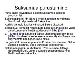 Saksamaa purustamine 1945 aasta kevadtalvel alustati Saksamaa lõplikku purustamist. Selleks ajaks oli riik jäänud ilma liitlastest ning võimsad õhurünnakud purustasid Saksa linnu.  Aprillis alistusid Itaalias viimased Saksa üksused.  Samal kuul kohtusid Nõukogude Liidu ja lääneliitlaste väed Jalta konverentsil määratud joonel –  Elbe jõel. 7. - 8. mail 1945  kirjutasid Saksa ülemjuhatuse esindajad (Hitler oli selleks ajaks enesetapu teinud) alla Saksamaa tingimusteta kapituleerumise aktile.  Järgnevatel päevadel purustas Punaarmee viimased Saksa üksused Tšehhis. Sõda Euroopas oli lõppenud. Saksamaa jagati Suurbritannia, Prantsusmaa, USA ja Nõukogude Liidu vahel okupatsioonitsoonideks ning Berliin neljaks sektoriks. 