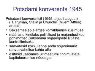 Potsdami konverents 1945 Potsdami konverentsil (1945. a juuli-august) (H.Truman, Stalin ja Churchill (hiljem Attlee) arutati: Saksamaa sõjajärgse korraldamise küsimuse määrasid kindlaks poliitilised ja majanduslikud põhimõtted Saksamaa sõjaaegsete liitlaste kontrollimiseks saavutasid kokkuleppe anda sõjaroimarid rahvusvahelise kohtu alla esitasid Jaapanile ultimaatumi tingimusteta kapituleerumise nõudega.  