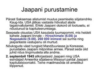 Jaapani purustamine Pärast Saksamaa alistumist muutus peamiseks sõjatandriks Kaug-Ida. USA jätkas vastaste hõivatud alade tagasivallutamist. Ehkki Jaapani olukord oli lootusetu, ei nõustunud ta kapituleerumisega.  Seepeale otsustas USA kasutada tuumapommi, mis heideti kahele Jaapani linnale –  Hiroshimale (6.08) ja Nagasakile (9.08). 260 000 inimest  sai surma ning jaapanlaste vastupanu oli murtud.  Nõukogude väed tungisid Mandžuuriasse ja Koreasse, purustades Jaapani miljonilise armee. Pärast seda olid juhid nõus tingimusteta alla andma. 2. septembril 1945  allkirjastasid Jaapani ning USA esindajad Ameerika sõjalaeva Missouri pardal Jaapani kapitulatsiooniakti. Teine maailmasõda oli ametlikul lõppenud. 