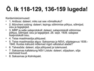 Õ. lk 118-129, 136-159 lugeda! Kordamisküsimused: 1. Anšluss: dateeri; miks sai see võimalikuks?  2. Müncheni sobing: dateeri; lepingu sõlmimise põhjus, sõlmijad; sisu ja tagajärjed. 3. MRP ja selle salaprotokoll: dateeri; salaprotokolli sõlmimise põhjus, sõlmijad; sisu ja tagajärjed. 28. sept. 1939. salajase lisaprotokolli sisu. 4. Teise maailmasõja põhjused. 5. Teise maailmasõja algus: Saksamaa ja NSVL sõjategevus 1939.-1940. Kuidas käitusid mõlemad riigid vallutatud aladel? 6. Talvesõda: dateeri, sõja põhjused ja tulemused. 7. Saksamaa kallaletung NSV Liidule: dateeri, sõjaplaan, sõja esimesed kuud. 8. Saksamaa ja Kolmikpakt. 