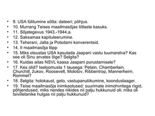 9. USA lülitumine sõtta: dateeri; põhjus. 10. Murrang Teises maailmasõjas liitlaste kasuks. 11. Sõjategevus 1943.-1944.a. 12. Saksamaa kapituleerumine. 13. Teherani, Jalta ja Potsdami konverentsid. 14. II maailmasõja lõpp 15. Miks otsustas USA kasutada Jaapani vastu tuumarelva? Kas see oli Sinu arvates õige? Selgita? 16. Kuidas aitas NSVL kaasa Jaapani purustamisele? 17. Kes olid? Iseloomusta 1 lausega: Petain, Chamberlain, Churchill, žukov, Roosevelt, Molotov, Ribbentrop, Mannerheim, Rommel? 18. Selgita: holokaust, geto, vastupanuliikumine, koonduslaager. 19. Teise maailmasõja inimkaotused: suurimate inimohvritega riigid, põhjendused, miks nendes riikides nii palju hukkunuid oli; miks oli tsiviilelanike hulgas nii palju hukkunuid? 