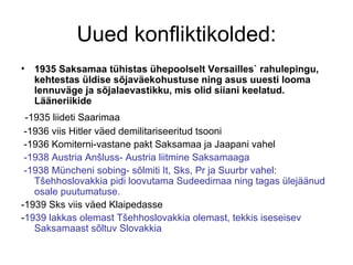 Uued konfliktikolded: 1935 Saksamaa tühistas ühepoolselt Versailles` rahulepingu, kehtestas üldise sõjaväekohustuse ning asus uuesti looma lennuväge ja sõjalaevastikku, mis olid siiani keelatud. Lääneriikide  -1935 liideti Saarimaa -1936 viis Hitler väed demilitariseeritud tsooni -1936 Komiterni-vastane pakt Saksamaa ja Jaapani vahel -1938 Austria Anšluss- Austria liitmine Saksamaaga -1938 Müncheni sobing- sõlmiti It, Sks, Pr ja Suurbr vahel: Tšehhoslovakkia pidi loovutama Sudeedimaa ning tagas ülejäänud osale puutumatuse.  -1939 Sks viis väed Klaipedasse  - 1939 lakkas olemast Tšehhoslovakkia olemast, tekkis iseseisev Saksamaast sõltuv Slovakkia  