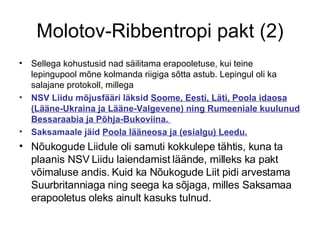 Molotov-Ribbentropi pakt (2) Sellega kohustusid nad säilitama erapooletuse, kui teine lepingupool mõne kolmanda riigiga sõtta astub. Lepingul oli ka salajane protokoll, millega  NSV Liidu mõjusfääri läksid  Soome, Eesti, Läti, Poola idaosa (Lääne-Ukraina ja Lääne-Valgevene) ning Rumeeniale kuulunud Bessaraabia ja Põhja-Bukoviina.  Saksamaale jäid  Poola lääneosa ja (esialgu) Leedu. Nõukogude Liidule oli samuti kokkulepe tähtis, kuna ta plaanis NSV Liidu laiendamist läände, milleks ka pakt võimaluse andis. Kuid ka Nõukogude Liit pidi arvestama Suurbritanniaga ning seega ka sõjaga, milles Saksamaa erapooletus oleks ainult kasuks tulnud. 