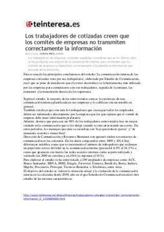 Esta es una de las principales conclusiones del estudio 'La comunicación interna de las
empresas cotizadas vista por sus trabajadores', elaborado por Estudio de Comunicación,
en el que se pone de manifiesto que el correo electrónico es la herramienta más utilizada
por las empresas para comunicarse con sus trabajadores, seguida de la intranet, las
reuniones y la transmisión directa de los superiores.
Según el estudio, la mayoría de los entrevistados conoce la existencia de una
comunicación interna planificada en sus empresas y lo califican con un notable en
general.
También concluye que son más los trabajadores que creen que todos los empleados
deben ser informados directamente por la empresa que los que opinan que el comité de
empresa debe tener información preferente.
Además, destaca que para casi un 50% de los trabajadores entrevistados hay un mayor
cuidado en la comunicación que se les dirige cuando se está atravesando una crisis. En
estos periodos, los mensajes que más se escuchan son "hay que reducir gastos" y "de
momento, nosotros vamos bien".
Dirección de Comunicación y Recursos Humanos son quienes suelen ser emisores de
comunicación en las cotizadas. En los datos comparados entre 2009 y 2014, hay
diferencias notables, como que se incrementa el número de trabajadores que reclaman
un papel más activo del líder en la comunicación interna (pasan del 6,9% al 16,3%) o
como que aparecen con fuerza las redes sociales internas como soporte utilizado y
valorado (en 2009 no existían y en 2014 ya suponen el 18%).
Para elaborar el estudio se ha entrevistado a 209 empleados de empresas como ACS,
Banco Santander, BBVA, BME, Enagás, Ferrovial, Gamesa, Iberdrola, Iberia, Inditex,
Mapfre, Pescanova, Prosegur, Técnicas Reunidas o Telefónica, entre otras.
El objetivo del estudio es valorar la situación actual y la evolución de la comunicación
interna en la cotizadas desde 2009, año en el que Estudio de Comunicación realizó otro
estudio de las mismas características.
http://www.teinteresa.es/dinero/finanzas/trabajadores-cotizadas-transmiten-correctamente-
informacion_0_1150685926.html
 