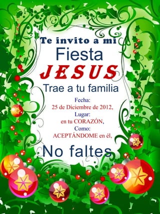 Te invito a mi
   Fiesta
JESUS
Trae a tu familia
            Fecha:
  25 de Diciembre de 2012,
            Lugar:
      en tu CORAZÓN,
            Como:
  ACEPTÁNDOME en él,


No faltes
 